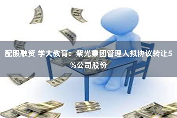配股融资 学大教育：紫光集团管理人拟协议转让5%公司股份