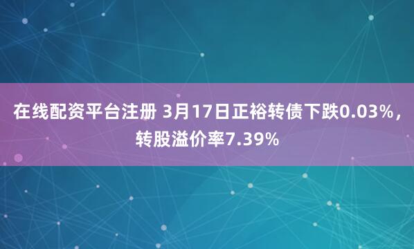 在线配资平台注册 3月17日正裕转债下跌0.03%，转股溢价率7.39%