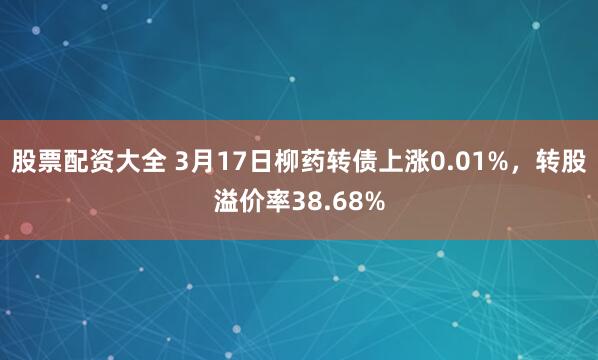 股票配资大全 3月17日柳药转债上涨0.01%，转股溢价率38.68%