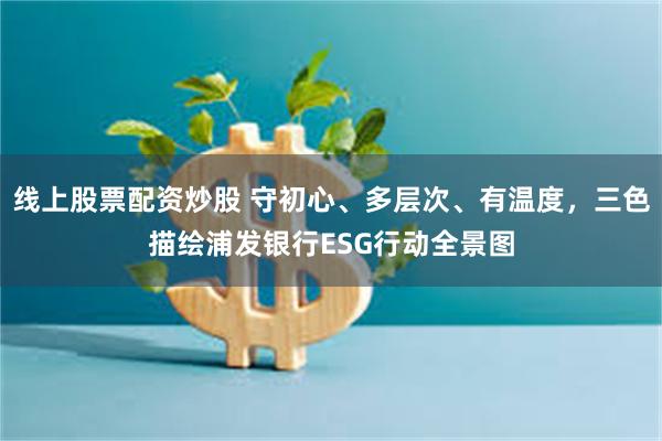 线上股票配资炒股 守初心、多层次、有温度，三色描绘浦发银行ESG行动全景图