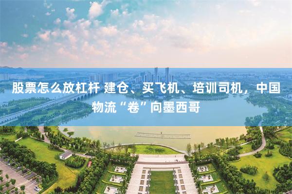 股票怎么放杠杆 建仓、买飞机、培训司机，中国物流“卷”向墨西哥