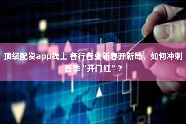 顶级配资app线上 各行各业新春开新局，如何冲刺首季“开门红”？