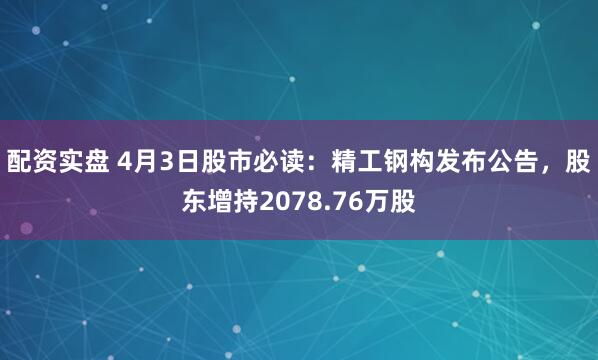 配资实盘 4月3日股市必读：精工钢构发布公告，股东增持2078.76万股