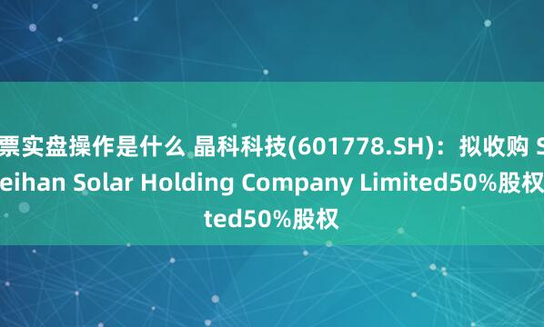 股票实盘操作是什么 晶科科技(601778.SH)：拟收购 Sweihan Solar Holding Company Limited50%股权