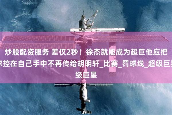 炒股配资服务 差仅2秒！徐杰就能成为超巨他应把球控在自己手中不再传给胡明轩_比赛_罚球线_超级巨星