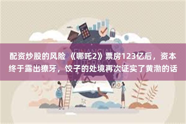 配资炒股的风险 《哪吒2》票房123亿后，资本终于露出獠牙，饺子的处境再次证实了黄渤的话