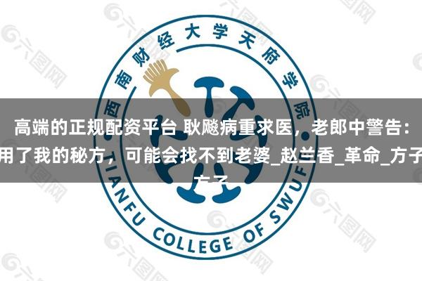 高端的正规配资平台 耿飚病重求医，老郎中警告：用了我的秘方，可能会找不到老婆_赵兰香_革命_方子