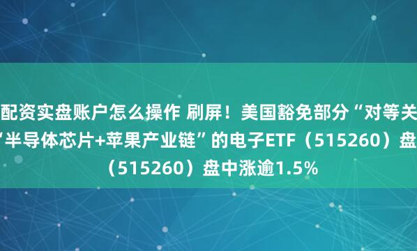 配资实盘账户怎么操作 刷屏！美国豁免部分“对等关税”！覆盖“半导体芯片+苹果产业链”的电子ETF（515260）盘中涨逾1.5%
