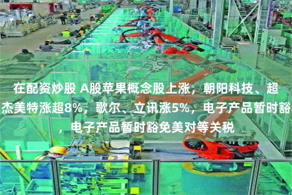 在配资炒股 A股苹果概念股上涨，朝阳科技、超声电子涨停，杰美特涨超8%，歌尔、立讯涨5%，电子产品暂时豁免美对等关税