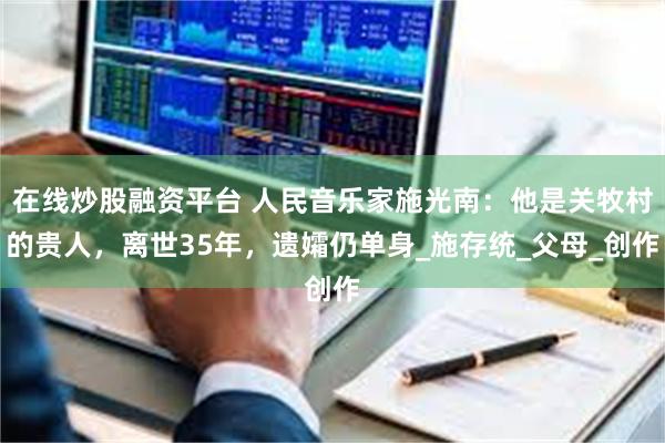在线炒股融资平台 人民音乐家施光南：他是关牧村的贵人，离世35年，遗孀仍单身_施存统_父母_创作
