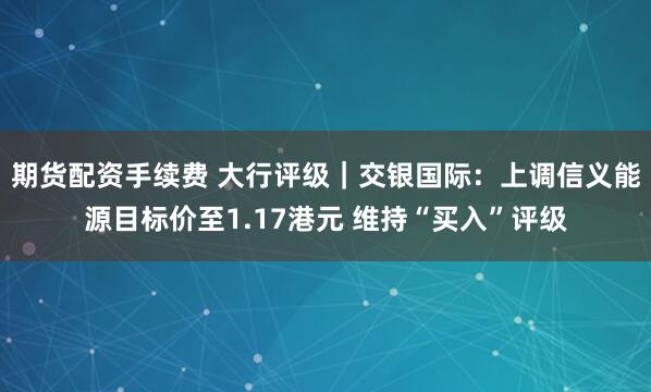 期货配资手续费 大行评级｜交银国际：上调信义能源目标价至1.17港元 维持“买入”评级