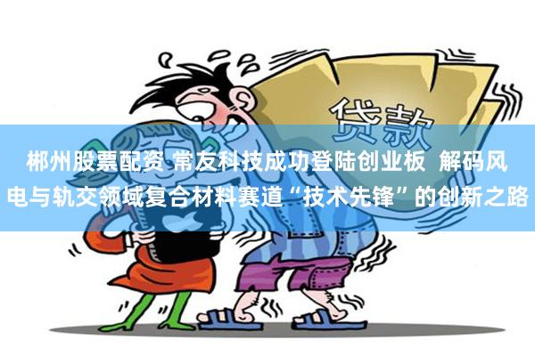 郴州股票配资 常友科技成功登陆创业板  解码风电与轨交领域复合材料赛道“技术先锋”的创新之路