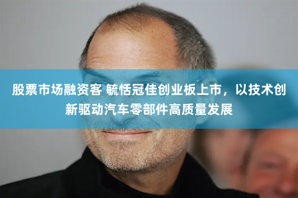 股票市场融资客 毓恬冠佳创业板上市，以技术创新驱动汽车零部件高质量发展