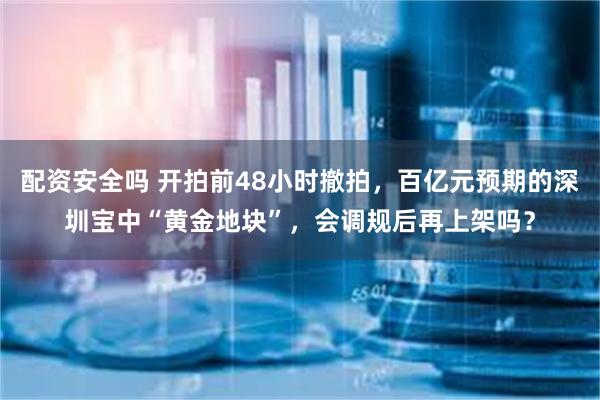 配资安全吗 开拍前48小时撤拍，百亿元预期的深圳宝中“黄金地块”，会调规后再上架吗？