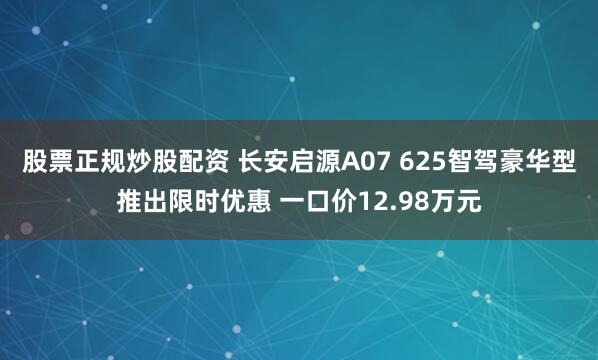 股票正规炒股配资 长安启源A07 625智驾豪华型推出限时优惠 一口价12.98万元