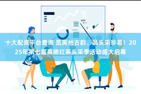 十大配资平台查询 觅英州古韵、品头采珍茗！2025年第七届英德红茶头采季活动盛大启幕