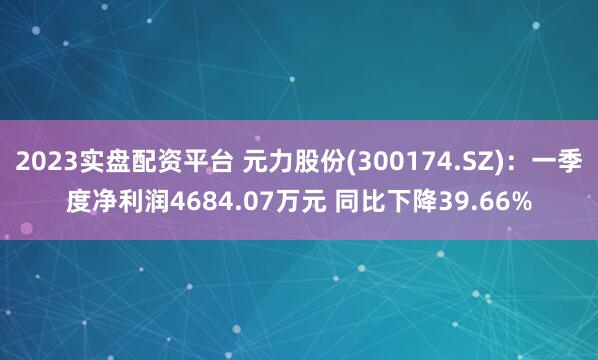 2023实盘配资平台 元力股份(300174.SZ)：一季度净利润4684.07万元 同比下降39.66%