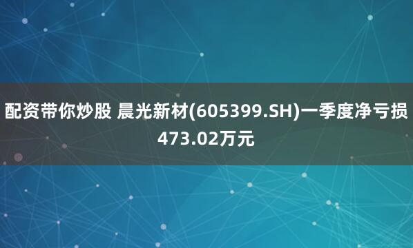 配资带你炒股 晨光新材(605399.SH)一季度净亏损473.02万元