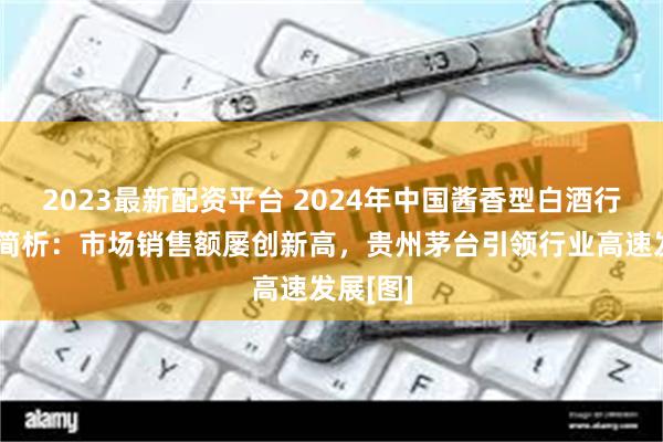 2023最新配资平台 2024年中国酱香型白酒行业发展简析：市场销售额屡创新高，贵州茅台引领行业高速发展[图]