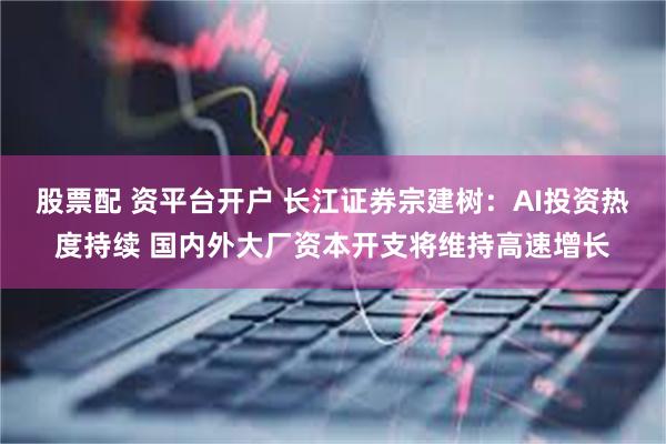 股票配 资平台开户 长江证券宗建树：AI投资热度持续 国内外大厂资本开支将维持高速增长