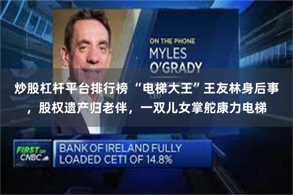 炒股杠杆平台排行榜 “电梯大王”王友林身后事，股权遗产归老伴，一双儿女掌舵康力电梯