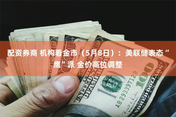 配资券商 机构看金市（5月8日）：美联储表态“鹰”派 金价高位调整