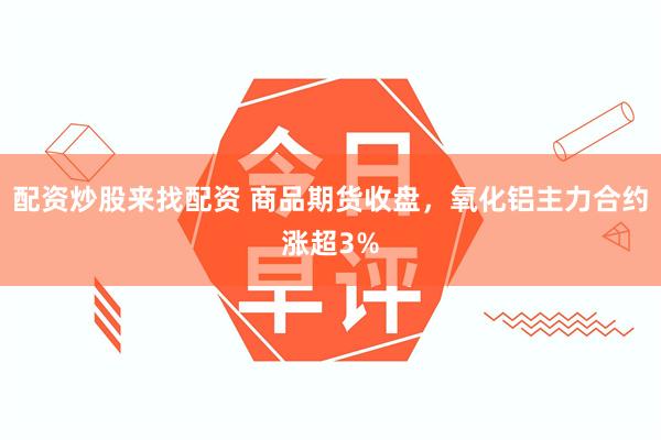 配资炒股来找配资 商品期货收盘，氧化铝主力合约涨超3%