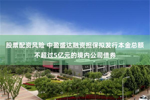 股票配资风险 中盈盛达融资担保拟发行本金总额不超过5亿元的境内公司债券