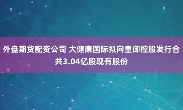 外盘期货配资公司 大健康国际拟向皇御控股发行合共3.04亿股现有股份