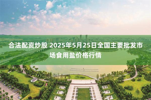 合法配资炒股 2025年5月25日全国主要批发市场食用盐价格行情