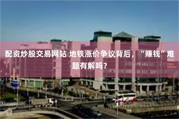 配资炒股交易网站 地铁涨价争议背后，“赚钱”难题有解吗？