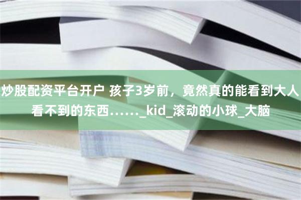 炒股配资平台开户 孩子3岁前，竟然真的能看到大人看不到的东西……_kid_滚动的小球_大脑