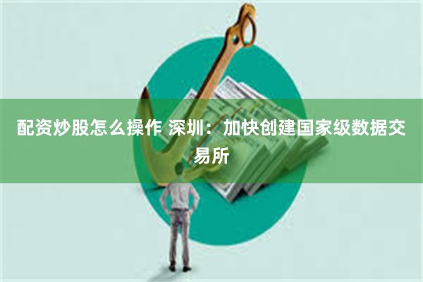 配资炒股怎么操作 深圳：加快创建国家级数据交易所