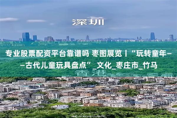 专业股票配资平台靠谱吗 枣图展览丨“玩转童年——古代儿童玩具盘点”_文化_枣庄市_竹马