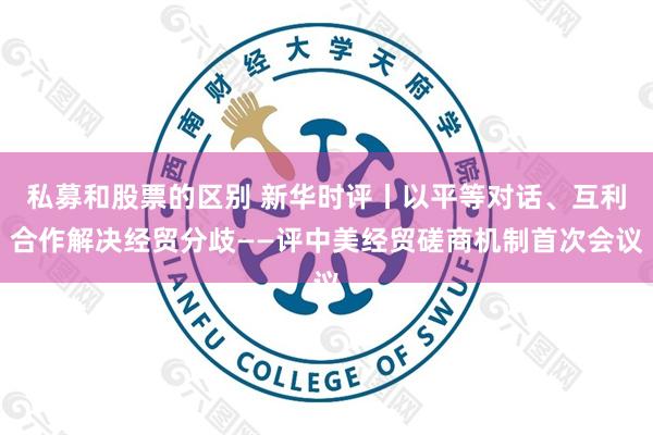私募和股票的区别 新华时评丨以平等对话、互利合作解决经贸分歧——评中美经贸磋商机制首次会议