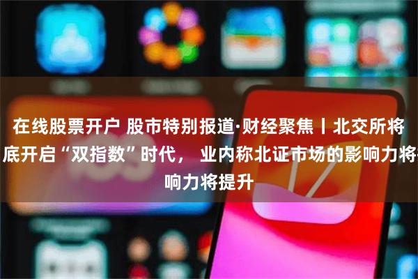 在线股票开户 股市特别报道·财经聚焦丨北交所将于月底开启“双指数”时代， 业内称北证市场的影响力将提升