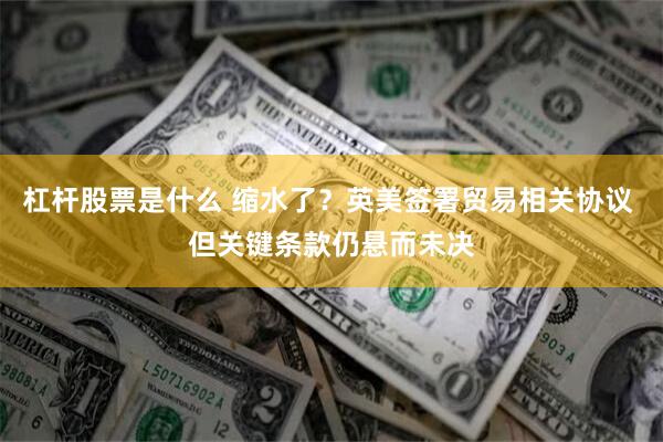 杠杆股票是什么 缩水了？英美签署贸易相关协议 但关键条款仍悬而未决