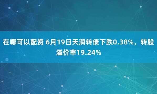 在哪可以配资 6月19日天润转债下跌0.38%，转股溢价率19.24%