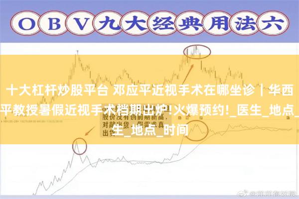 十大杠杆炒股平台 邓应平近视手术在哪坐诊｜华西邓应平教授暑假近视手术档期出炉!火爆预约!_医生_地点_时间