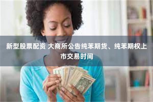 新型股票配资 大商所公告纯苯期货、纯苯期权上市交易时间