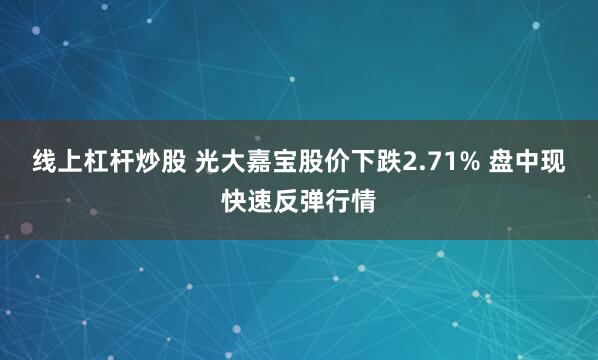 线上杠杆炒股 光大嘉宝股价下跌2.71% 盘中现快速反弹行情