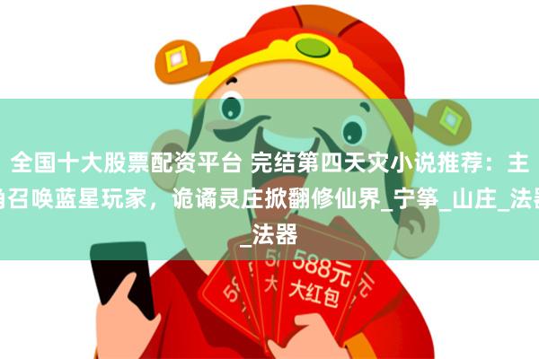 全国十大股票配资平台 完结第四天灾小说推荐：主角召唤蓝星玩家，诡谲灵庄掀翻修仙界_宁筝_山庄_法器