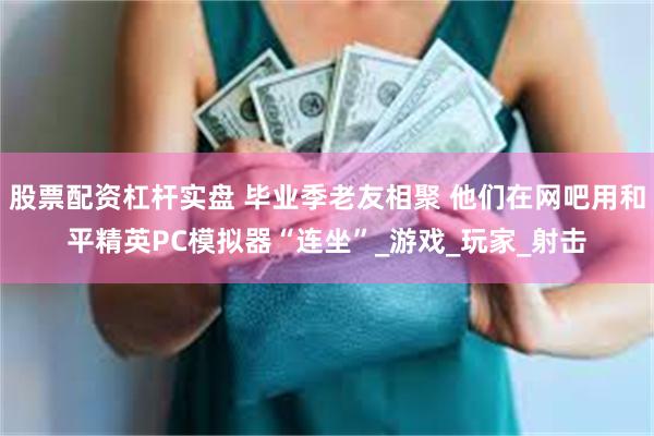 股票配资杠杆实盘 毕业季老友相聚 他们在网吧用和平精英PC模拟器“连坐”_游戏_玩家_射击