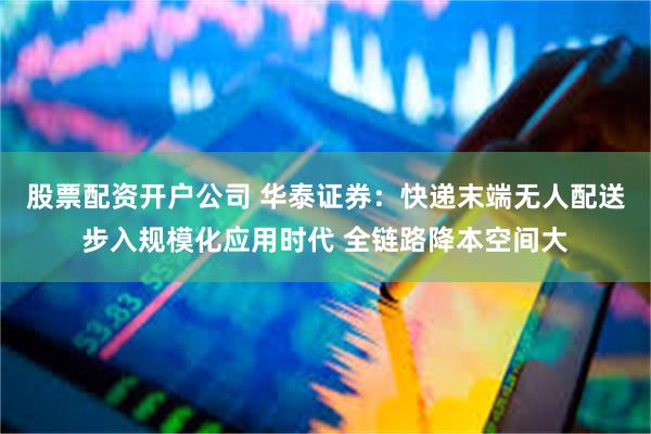 股票配资开户公司 华泰证券：快递末端无人配送步入规模化应用时代 全链路降本空间大